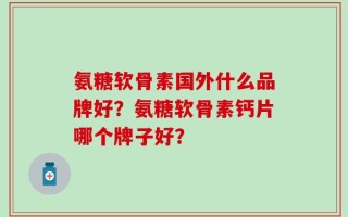 氨糖软骨素国外什么品牌好？氨糖软骨素钙片哪个牌子好？