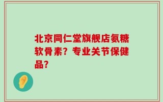 北京同仁堂旗舰店氨糖软骨素？专业关节保健品？
