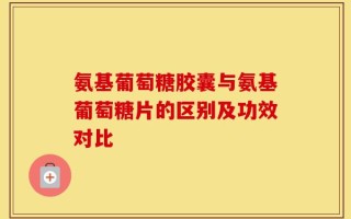 氨基葡萄糖胶囊与氨基葡萄糖片的区别及功效对比