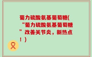 葡力硫酸氨基葡萄糖(“葡力硫酸氨基葡萄糖”改善关节炎，新热点！)