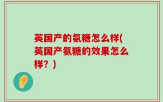 英国产的氨糖怎么样(英国产氨糖的效果怎么样？)