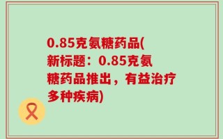0.85克氨糖药品(新标题：0.85克氨糖药品推出，有益治疗多种疾病)