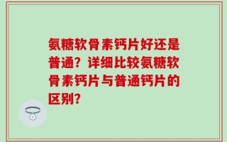 氨糖软骨素钙片好还是普通？详细比较氨糖软骨素钙片与普通钙片的区别？