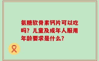 氨糖软骨素钙片可以吃吗？儿童及成年人服用年龄要求是什么？