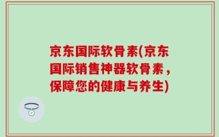 京东国际软骨素(京东国际销售神器软骨素，保障您的健康与养生)