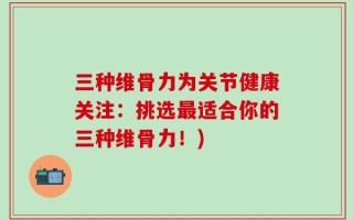 三种维骨力为关节健康关注：挑选最适合你的三种维骨力！)