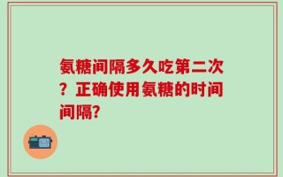 氨糖间隔多久吃第二次？正确使用氨糖的时间间隔？