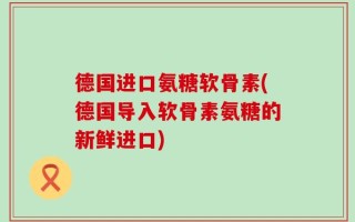 德国进口氨糖软骨素(德国导入软骨素氨糖的新鲜进口)