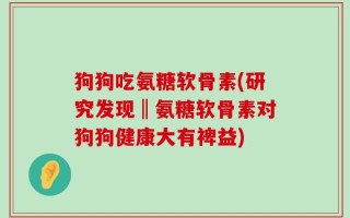 狗狗吃氨糖软骨素(研究发现‖氨糖软骨素对狗狗健康大有裨益)