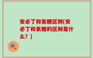 安必丁和氨糖区别(安必丁和氨糖的区别是什么？)