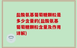 盐酸氨基葡萄糖颗粒是多少含量的(盐酸氨基葡萄糖颗粒含量及作用详解)