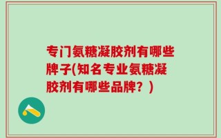 专门氨糖凝胶剂有哪些牌子(知名专业氨糖凝胶剂有哪些品牌？)