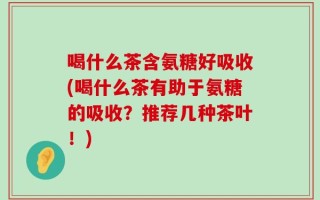 喝什么茶含氨糖好吸收(喝什么茶有助于氨糖的吸收？推荐几种茶叶！)
