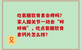 吃氨糖软骨素会疼吗？家人膝关节一动会“咔咔响”，吃点氨糖软骨素钙片怎么样？