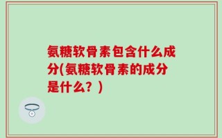 氨糖软骨素包含什么成分(氨糖软骨素的成分是什么？)