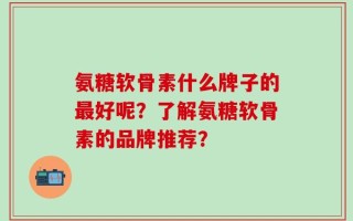 氨糖软骨素什么牌子的最好呢？了解氨糖软骨素的品牌推荐？