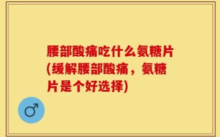 腰部酸痛吃什么氨糖片(缓解腰部酸痛，氨糖片是个好选择)