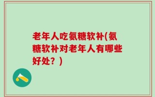老年人吃氨糖软补(氨糖软补对老年人有哪些好处？)