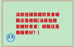 汤臣倍健氨糖软骨素嚼服还是吞服(汤臣倍健氨糖软骨素：嚼服还是吞服更好？)
