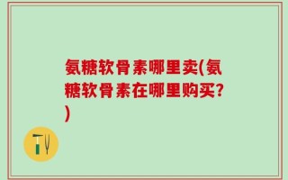 氨糖软骨素哪里卖(氨糖软骨素在哪里购买？)
