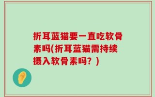 折耳蓝猫要一直吃软骨素吗(折耳蓝猫需持续摄入软骨素吗？)