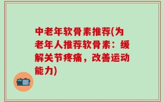 中老年软骨素推荐(为老年人推荐软骨素：缓解关节疼痛，改善运动能力)