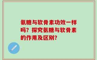 氨糖与软骨素功效一样吗？探究氨糖与软骨素的作用及区别？