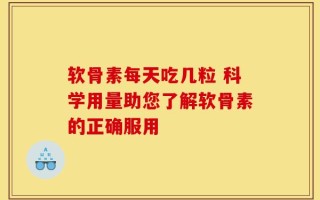 软骨素每天吃几粒 科学用量助您了解软骨素的正确服用