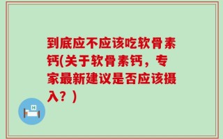 到底应不应该吃软骨素钙(关于软骨素钙，专家最新建议是否应该摄入？)