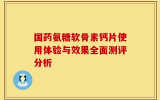 国药氨糖软骨素钙片使用体验与效果全面测评分析