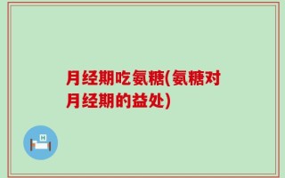 月经期吃氨糖(氨糖对月经期的益处)