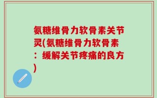 氨糖维骨力软骨素关节灵(氨糖维骨力软骨素：缓解关节疼痛的良方)