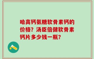 哈高钙氨糖软骨素钙的价格？汤臣倍健软骨素钙片多少钱一瓶？