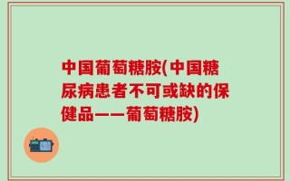 中国葡萄糖胺(中国糖尿病患者不可或缺的保健品——葡萄糖胺)