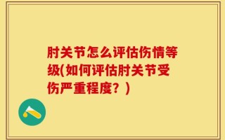 肘关节怎么评估伤情等级(如何评估肘关节受伤严重程度？)