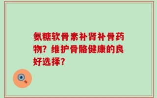氨糖软骨素补肾补骨药物？维护骨骼健康的良好选择？