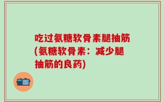 吃过氨糖软骨素腿抽筋(氨糖软骨素：减少腿抽筋的良药)