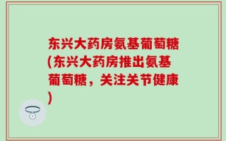 东兴大药房氨基葡萄糖(东兴大药房推出氨基葡萄糖，关注关节健康)