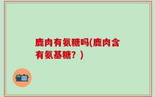 鹿肉有氨糖吗(鹿肉含有氨基糖？)
