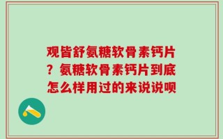 观皆舒氨糖软骨素钙片？氨糖软骨素钙片到底怎么样用过的来说说呗