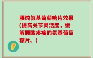 腰酸氨基葡萄糖片效果(提高关节灵活度，缓解腰酸疼痛的氨基葡萄糖片。)