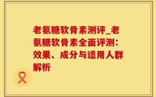 老氨糖软骨素测评_老氨糖软骨素全面评测：效果、成分与适用人群解析