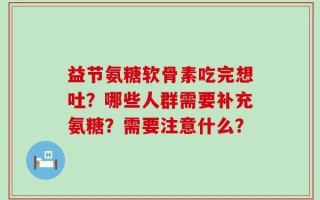 益节氨糖软骨素吃完想吐？哪些人群需要补充氨糖？需要注意什么？
