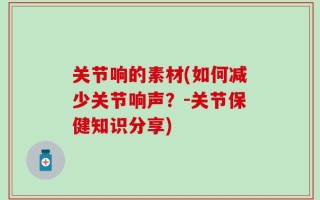关节响的素材(如何减少关节响声？-关节保健知识分享)
