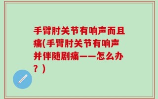 手臂肘关节有响声而且痛(手臂肘关节有响声并伴随剧痛——怎么办？)