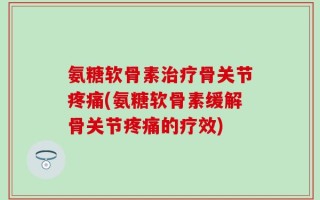 氨糖软骨素治疗骨关节疼痛(氨糖软骨素缓解骨关节疼痛的疗效)