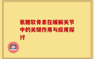 氨糖软骨素在缓解关节中的关键作用与应用探讨