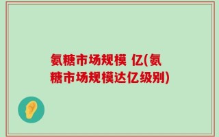 氨糖市场规模 亿(氨糖市场规模达亿级别)