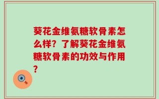 葵花金维氨糖软骨素怎么样？了解葵花金维氨糖软骨素的功效与作用？