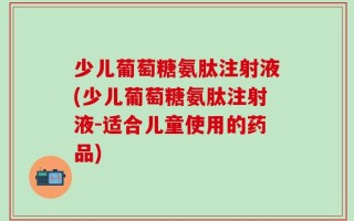 少儿葡萄糖氨肽注射液(少儿葡萄糖氨肽注射液-适合儿童使用的药品)